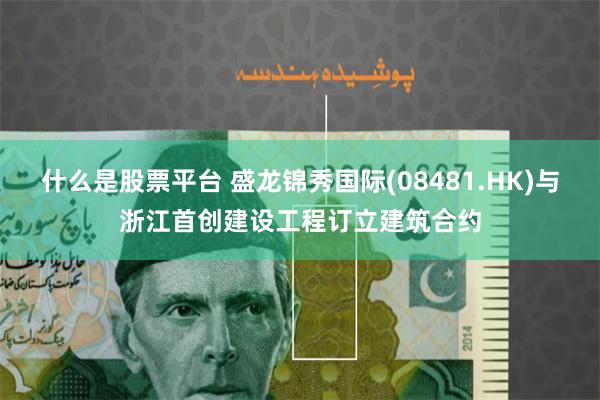 什么是股票平台 盛龙锦秀国际(08481.HK)与浙江首创建设工程订立建筑合约