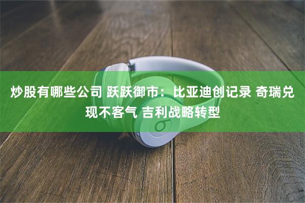 炒股有哪些公司 跃跃御市：比亚迪创记录 奇瑞兑现不客气 吉利战略转型