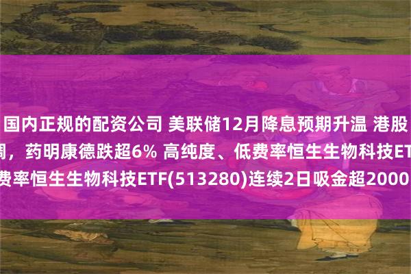 国内正规的配资公司 美联储12月降息预期升温 港股有望再获提振 港药回调，药明康德跌超6% 高纯度、低费率恒生生物科技ETF(513280)连续2日吸金超2000万！