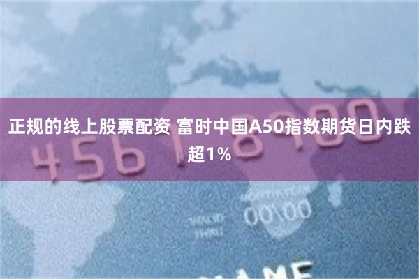 正规的线上股票配资 富时中国A50指数期货日内跌超1%