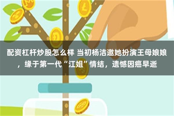 配资杠杆炒股怎么样 当初杨洁邀她扮演王母娘娘，缘于第一代“江姐”情结，遗憾因癌早逝