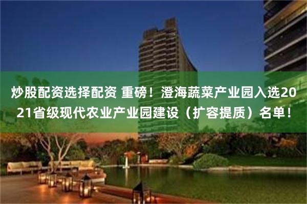 炒股配资选择配资 重磅！澄海蔬菜产业园入选2021省级现代农业产业园建设（扩容提质）名单！