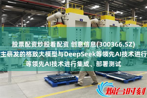 股票配资炒股看配资 创意信息(300366.SZ)：正在积极将自主研发的格致大模型与DeepSeek等领先AI技术进行集成、部署测试