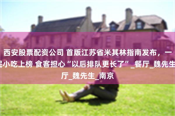西安股票配资公司 首版江苏省米其林指南发布，一批亲民小吃上榜 食客担心“以后排队更长了”_餐厅_魏先生_南京