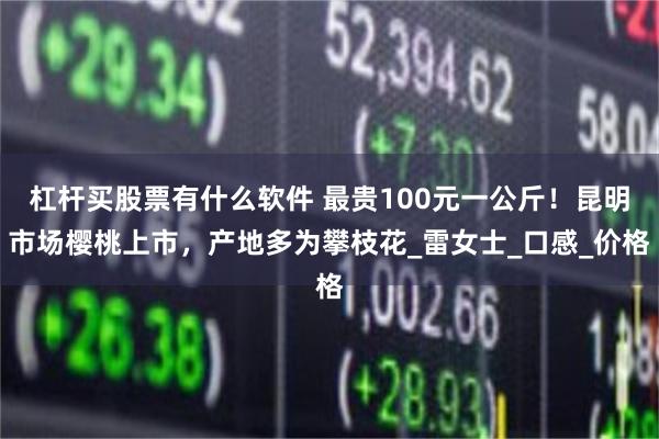 杠杆买股票有什么软件 最贵100元一公斤！昆明市场樱桃上市，产地多为攀枝花_雷女士_口感_价格