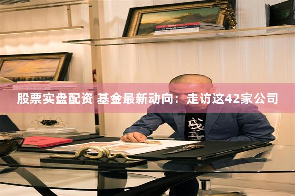 股票实盘配资 基金最新动向：走访这42家公司