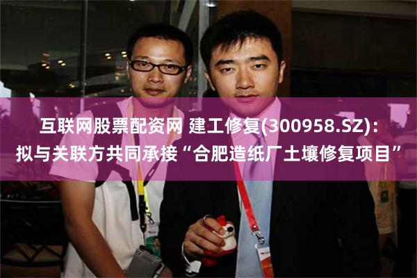 互联网股票配资网 建工修复(300958.SZ)：拟与关联方共同承接“合肥造纸厂土壤修复项目”