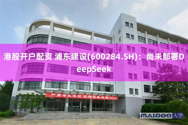 港股开户配资 浦东建设(600284.SH)：尚未部署DeepSeek