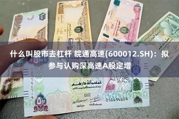 什么叫股市去杠杆 皖通高速(600012.SH)：拟参与认购深高速A股定增