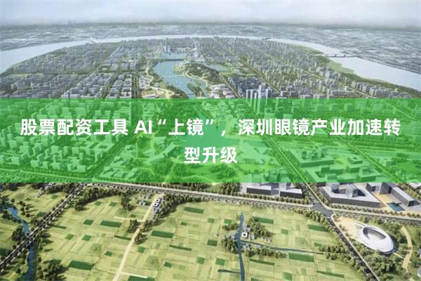 股票配资工具 AI“上镜”，深圳眼镜产业加速转型升级