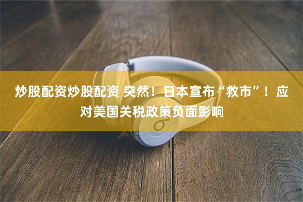炒股配资炒股配资 突然！日本宣布“救市”！应对美国关税政策负面影响