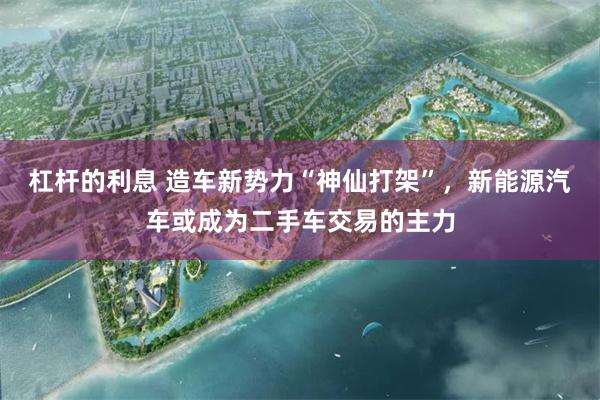 杠杆的利息 造车新势力“神仙打架”，新能源汽车或成为二手车交易的主力