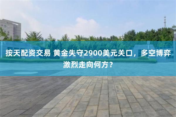 按天配资交易 黄金失守2900美元关口，多空博弈激烈走向何方？
