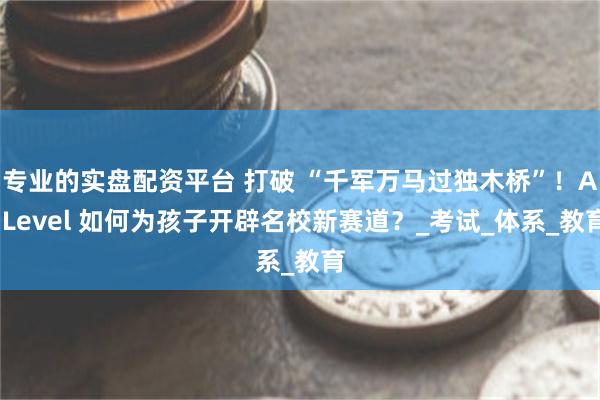 专业的实盘配资平台 打破 “千军万马过独木桥”！A-Level 如何为孩子开辟名校新赛道？_考试_体系_教育