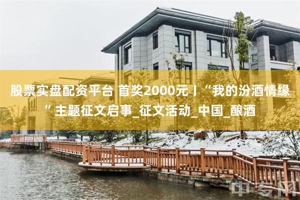 股票实盘配资平台 首奖2000元〡“我的汾酒情缘”主题征文启事_征文活动_中国_酿酒