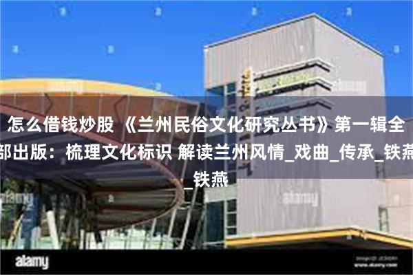 怎么借钱炒股 《兰州民俗文化研究丛书》第一辑全部出版：梳理文化标识 解读兰州风情_戏曲_传承_铁燕
