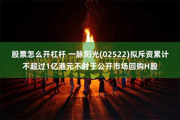 股票怎么开杠杆 一脉阳光(02522)拟斥资累计不超过1亿港元不时于公开市场回购H股