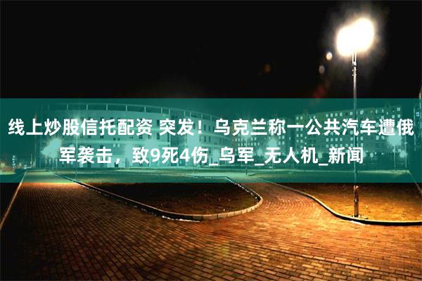线上炒股信托配资 突发！乌克兰称一公共汽车遭俄军袭击，致9死4伤_乌军_无人机_新闻