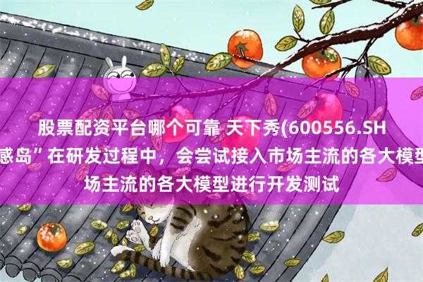 股票配资平台哪个可靠 天下秀(600556.SH)：AI产品“灵感岛”在研发过程中，会尝试接入市场主流的各大模型进行开发测试