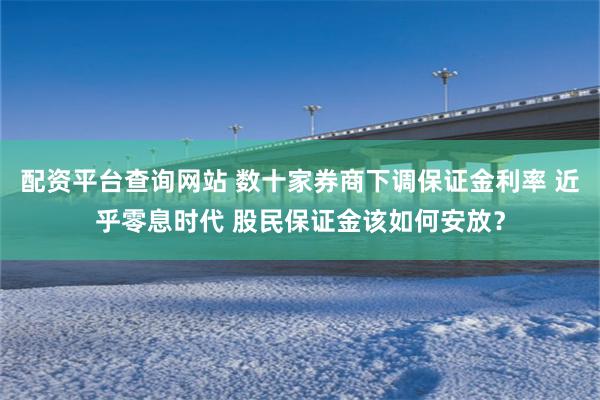 配资平台查询网站 数十家券商下调保证金利率 近乎零息时代 股民保证金该如何安放？