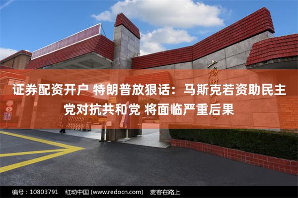 证券配资开户 特朗普放狠话：马斯克若资助民主党对抗共和党 将面临严重后果