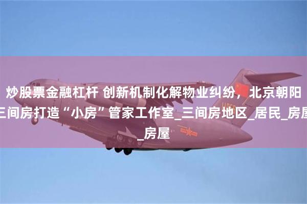 炒股票金融杠杆 创新机制化解物业纠纷，北京朝阳三间房打造“小房”管家工作室_三间房地区_居民_房屋