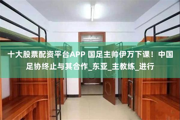 十大股票配资平台APP 国足主帅伊万下课！中国足协终止与其合作_东亚_主教练_进行