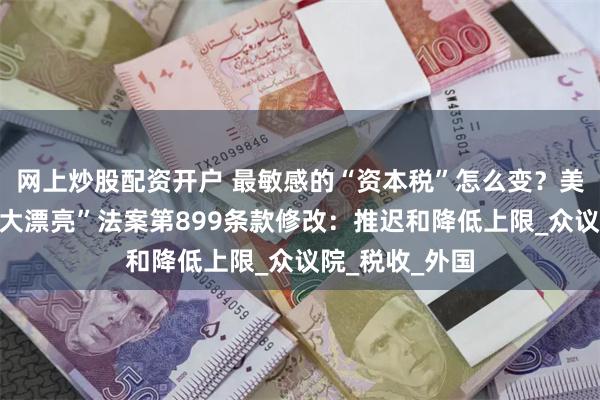 网上炒股配资开户 最敏感的“资本税”怎么变？美国参议院对“大漂亮”法案第899条款修改：推迟和降低上限_众议院_税收_外国