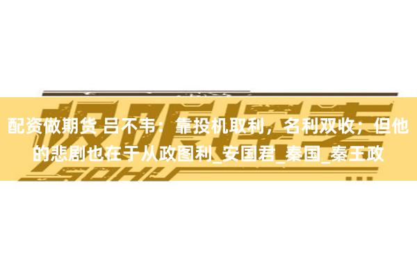 配资做期货 吕不韦：靠投机取利，名利双收；但他的悲剧也在于从政图利_安国君_秦国_秦王政