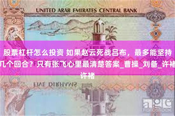 股票杠杆怎么投资 如果赵云死战吕布，最多能坚持几个回合？只有张飞心里最清楚答案_曹操_刘备_许褚