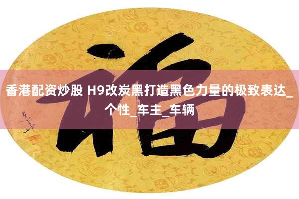 香港配资炒股 H9改炭黑打造黑色力量的极致表达_个性_车主_车辆