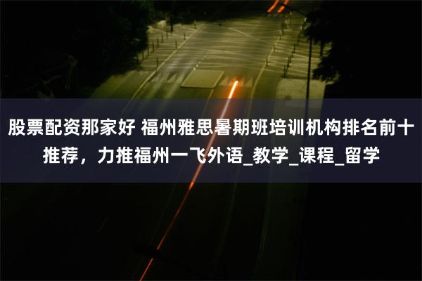 股票配资那家好 福州雅思暑期班培训机构排名前十推荐，力推福州一飞外语_教学_课程_留学