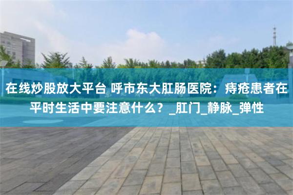 在线炒股放大平台 呼市东大肛肠医院：痔疮患者在平时生活中要注意什么？_肛门_静脉_弹性