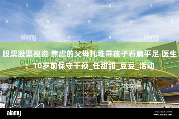 股票股票投资 焦虑的父母扎堆带孩子看扁平足 医生：10岁前保守干预_任甜甜_豆豆_活动