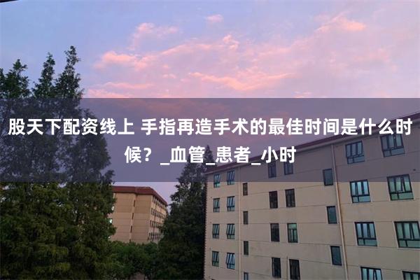 股天下配资线上 手指再造手术的最佳时间是什么时候？_血管_患者_小时