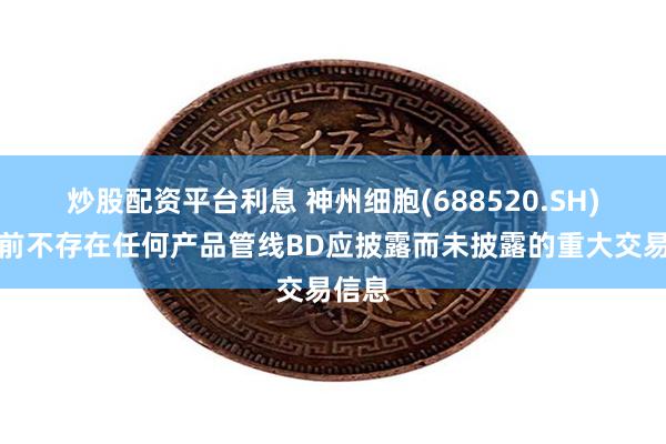 炒股配资平台利息 神州细胞(688520.SH)：目前不存在任何产品管线BD应披露而未披露的重大交易信息