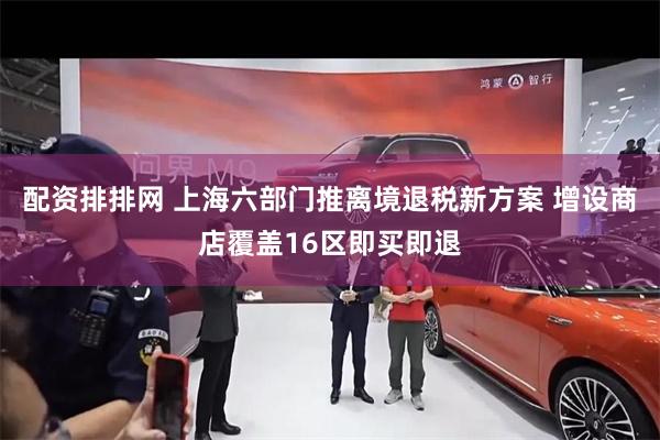 配资排排网 上海六部门推离境退税新方案 增设商店覆盖16区即买即退
