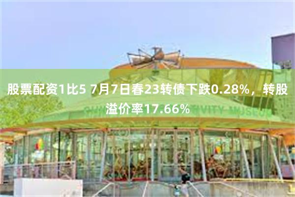 股票配资1比5 7月7日春23转债下跌0.28%，转股溢价率17.66%